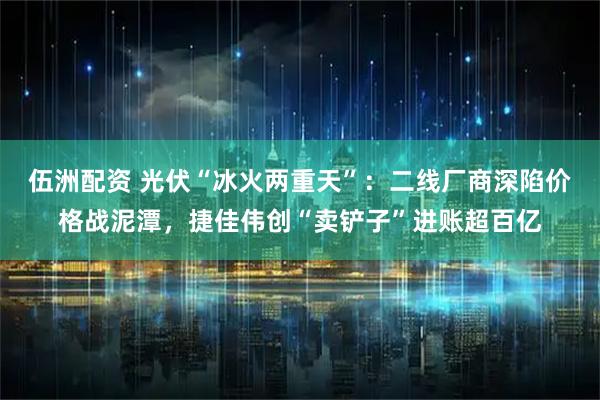 伍洲配资 光伏“冰火两重天”：二线厂商深陷价格战泥潭，捷佳伟创“卖铲子”进账超百亿