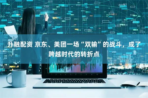 升融配资 京东、美团一场“双输”的战斗，成了跨越时代的转折点