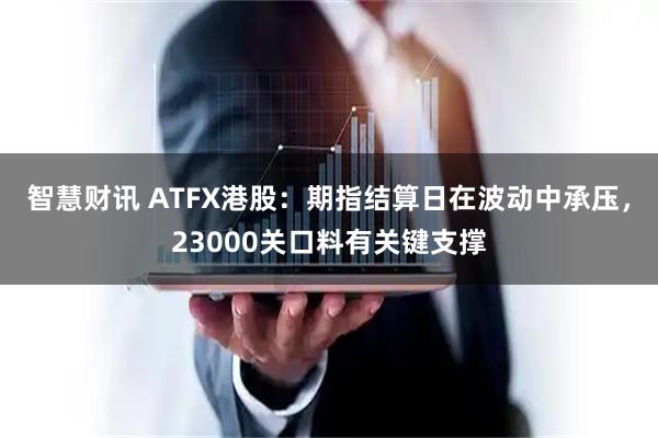 智慧财讯 ATFX港股：期指结算日在波动中承压，23000关口料有关键支撑