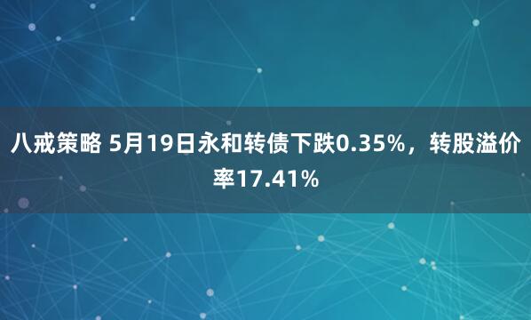 八戒策略 5月19日永和转债下跌0.35%，转股溢价率17.41%