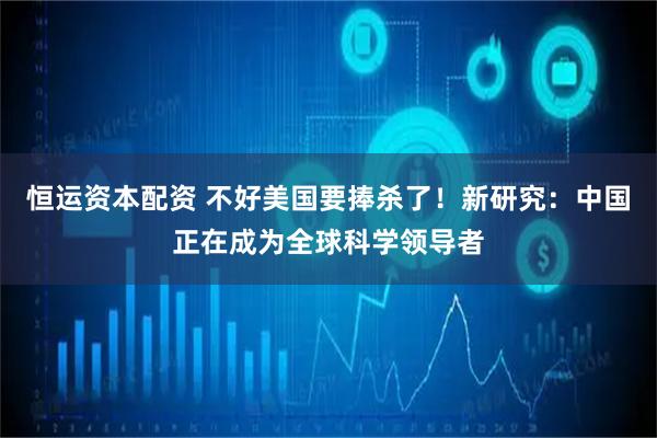 恒运资本配资 不好美国要捧杀了！新研究：中国正在成为全球科学领导者