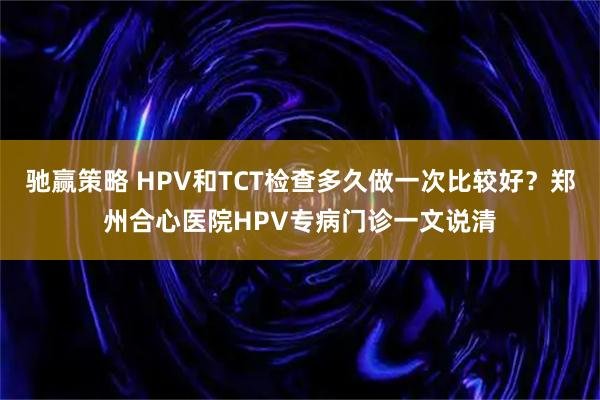 驰赢策略 HPV和TCT检查多久做一次比较好？郑州合心医院HPV专病门诊一文说清