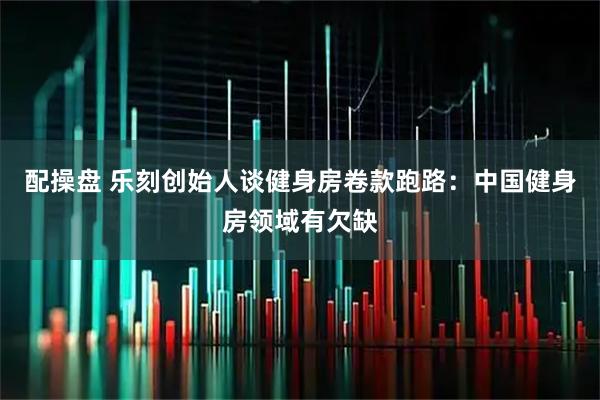 配操盘 乐刻创始人谈健身房卷款跑路：中国健身房领域有欠缺