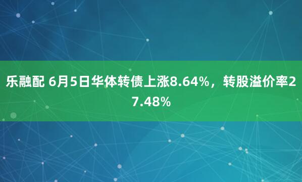 乐融配 6月5日华体转债上涨8.64%，转股溢价率27.48%