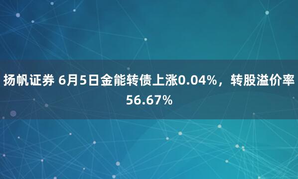 扬帆证券 6月5日金能转债上涨0.04%，转股溢价率56.67%