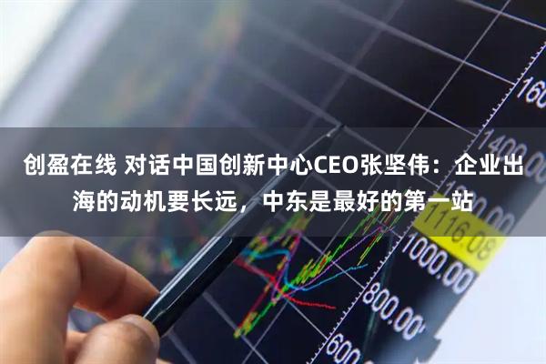 创盈在线 对话中国创新中心CEO张坚伟：企业出海的动机要长远，中东是最好的第一站