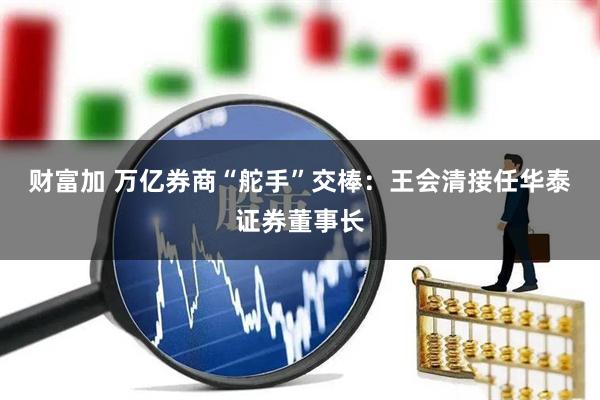 财富加 万亿券商“舵手”交棒：王会清接任华泰证券董事长