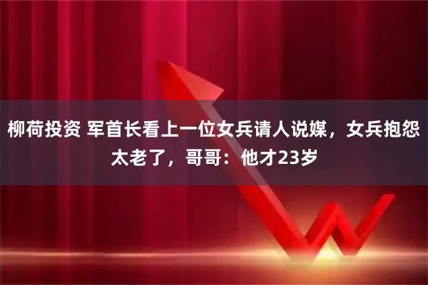 柳荷投资 军首长看上一位女兵请人说媒，女兵抱怨太老了，哥哥：他才23岁